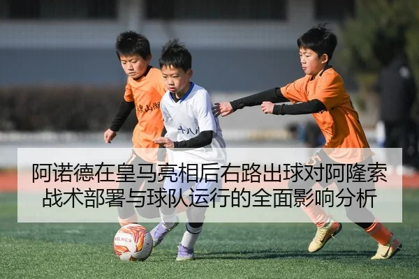 阿诺德在皇马亮相后右路出球对阿隆索战术部署与球队运行的全面影响分析