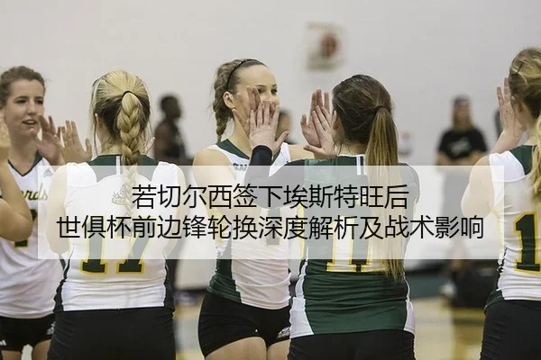 若切尔西签下埃斯特旺后 世俱杯前边锋轮换深度解析及战术影响