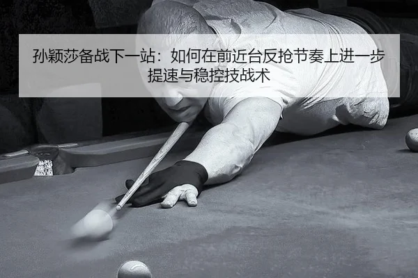 孙颖莎备战下一站：如何在前近台反抢节奏上进一步提速与稳控技战术